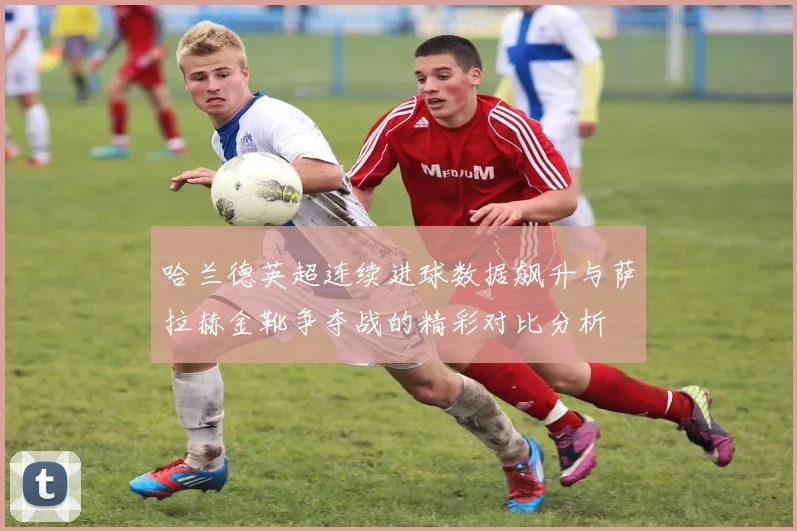 哈兰德英超连续进球数据飙升与萨拉赫金靴争夺战的精彩对比分析