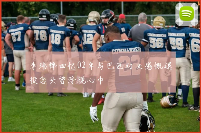 李玮锋回忆02年与巴西对决感慨退役念头曾浮现心中