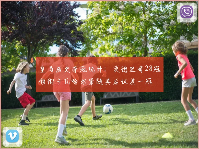 皇马历史夺冠统计：莫德里奇28冠领衔卡瓦哈尔紧随其后仅差一冠