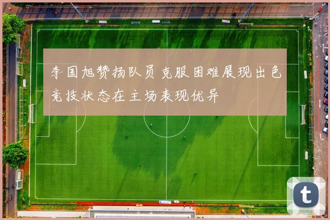 李国旭赞扬队员克服困难展现出色竞技状态在主场表现优异