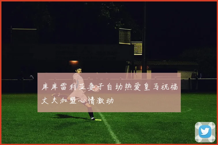 库库雷利亚妻子自幼热爱皇马祝福丈夫加盟心情激动