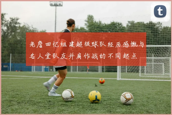 老詹回忆组建超级球队经历感慨与名人堂队友并肩作战的不同起点