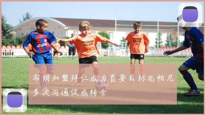 布朗加盟拜仁成为首要目标孔帕尼多次沟通促成转会