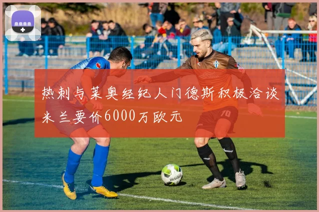热刺与莱奥经纪人门德斯积极洽谈米兰要价6000万欧元