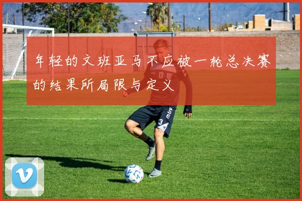 年轻的文班亚马不应被一轮总决赛的结果所局限与定义