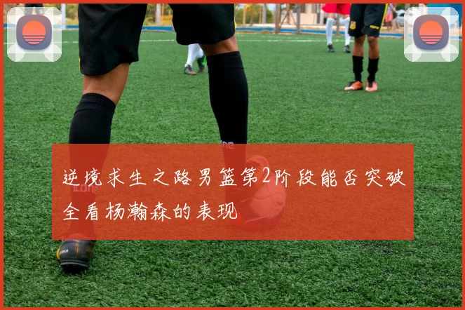 逆境求生之路男篮第2阶段能否突破全看杨瀚森的表现