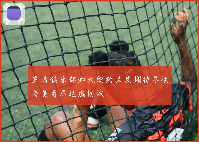 罗马俱乐部加大续约力度期待尽快与曼奇尼达成协议
