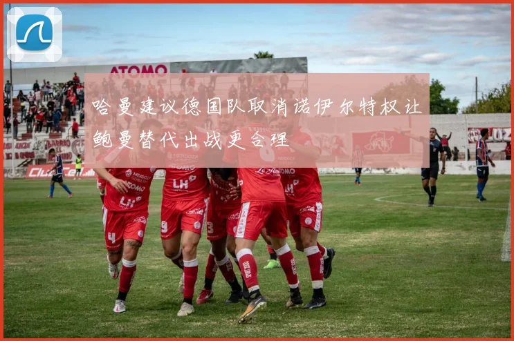 哈曼建议德国队取消诺伊尔特权让鲍曼替代出战更合理
