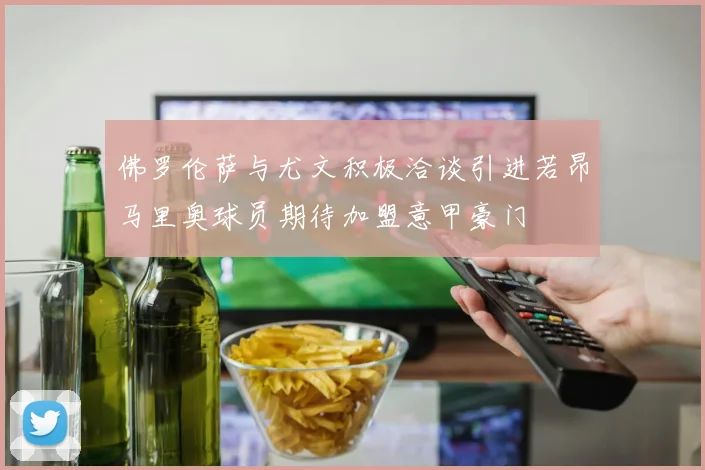 佛罗伦萨与尤文积极洽谈引进若昂马里奥球员期待加盟意甲豪门
