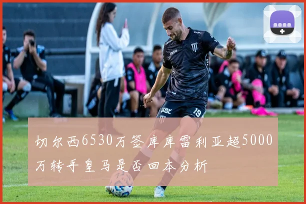切尔西6530万签库库雷利亚超5000万转手皇马是否回本分析