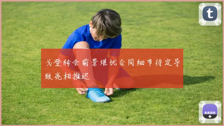 戈登转会前景堪忧合同细节待定导致亮相推迟