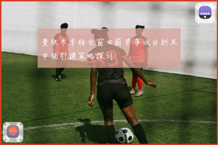 曼联冬季转会窗口薪资争议分析及中场引援策略探讨