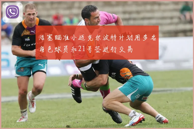 活塞瞄准小迈克尔波特计划用多名角色球员和21号签进行交易