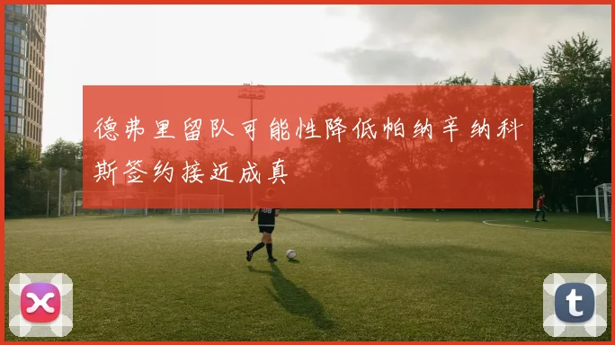 德弗里留队可能性降低帕纳辛纳科斯签约接近成真