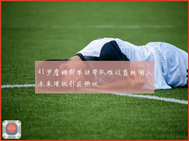 41岁詹姆斯单核带队难过首轮湖人未来堪忧引发热议