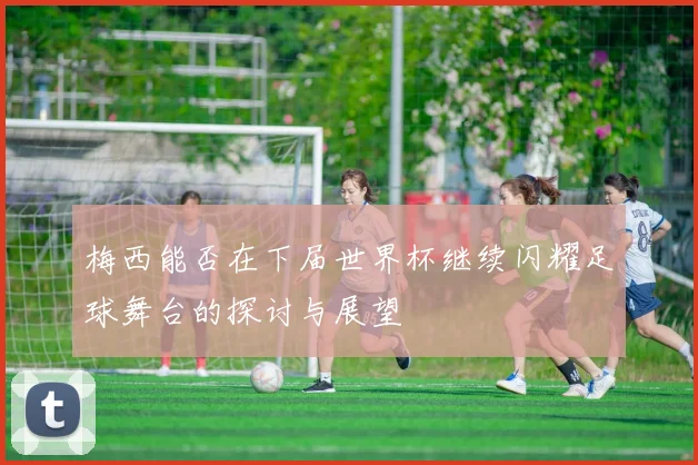 梅西能否在下届世界杯继续闪耀足球舞台的探讨与展望