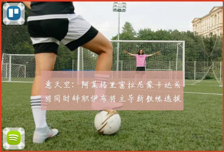意天空：阿莱格里富拉尼蒙卡达或将同时辞职伊布将主导新教练选拔工作